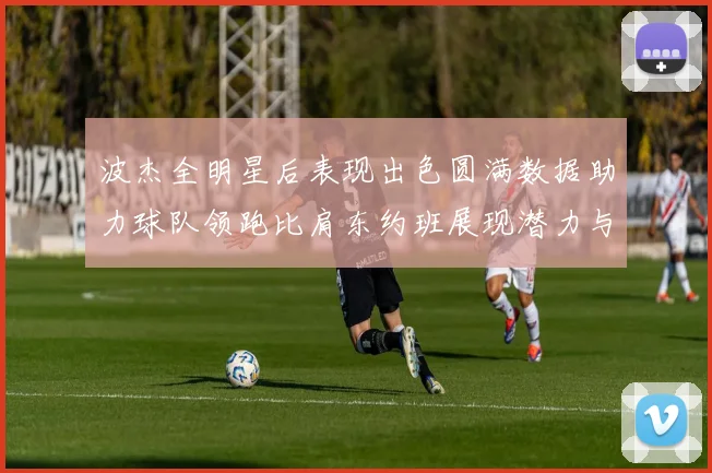 波杰全明星后表现出色圆满数据助力球队领跑比肩东约班展现潜力与实力