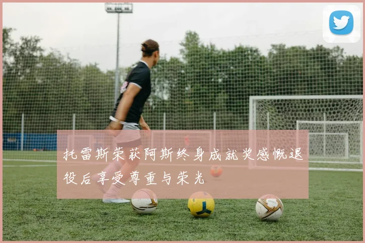 托雷斯荣获阿斯终身成就奖感慨退役后享受尊重与荣光