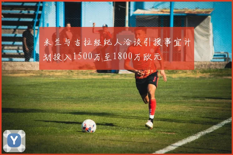 米兰与吉拉经纪人洽谈引援事宜计划投入1500万至1800万欧元