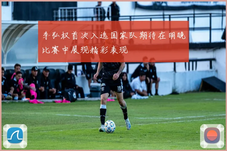 李弘权首次入选国家队期待在明晚比赛中展现精彩表现