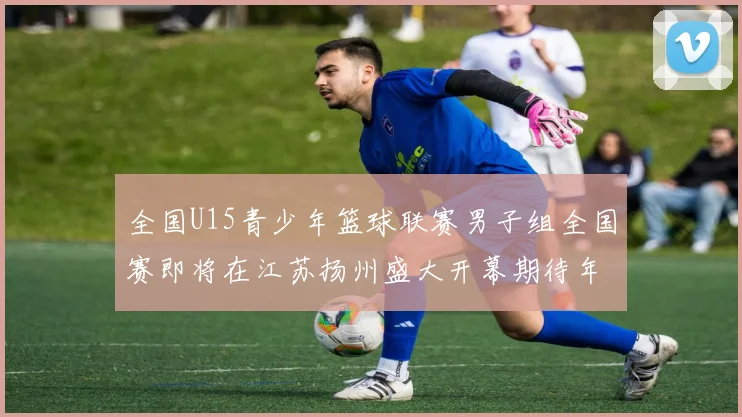 全国U15青少年篮球联赛男子组全国赛即将在江苏扬州盛大开幕期待年轻球员的精彩表现