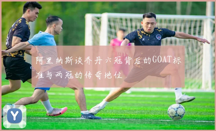 阿里纳斯谈乔丹六冠背后的GOAT标准与两冠的传奇地位