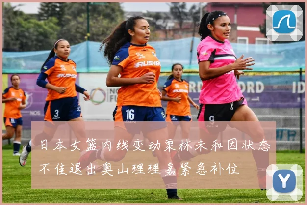 日本女篮内线变动栗林未和因状态不佳退出奥山理理嘉紧急补位