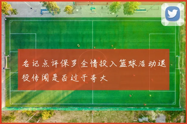 名记点评保罗全情投入篮球活动退役传闻是否过于夸大