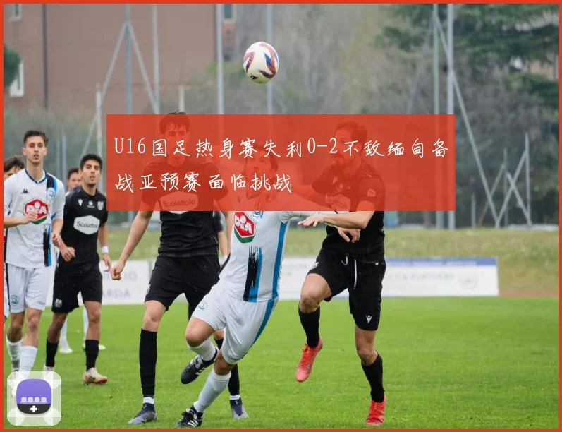 U16国足热身赛失利0-2不敌缅甸备战亚预赛面临挑战