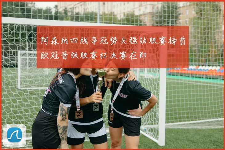 阿森纳四线争冠势头强劲联赛榜首欧冠晋级联赛杯决赛在即