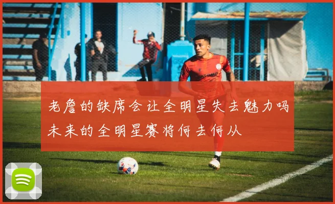 老詹的缺席会让全明星失去魅力吗未来的全明星赛将何去何从