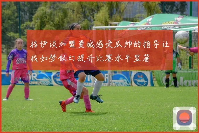 格伊谈加盟曼城感受瓜帅的指导让我如梦似幻提升比赛水平显著
