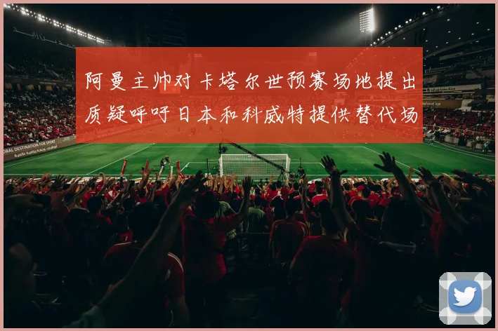 阿曼主帅对卡塔尔世预赛场地提出质疑呼吁日本和科威特提供替代场馆