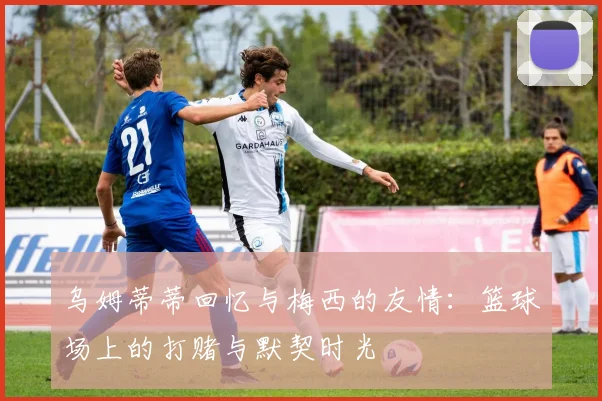 乌姆蒂蒂回忆与梅西的友情：篮球场上的打赌与默契时光
