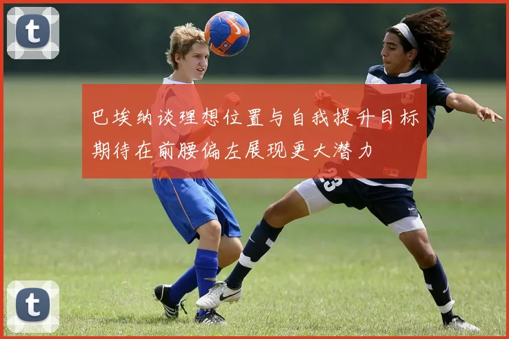 巴埃纳谈理想位置与自我提升目标期待在前腰偏左展现更大潜力
