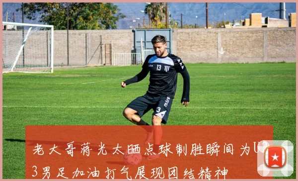 老大哥蒋光太晒点球制胜瞬间为U23男足加油打气展现团结精神