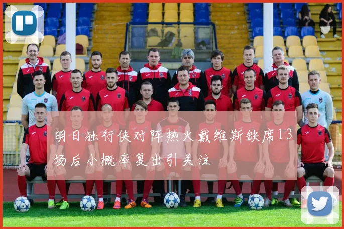 明日独行侠对阵热火戴维斯缺席13场后小概率复出引关注
