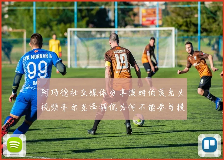 阿玛德社交媒体分享摸姆伯莫光头视频齐尔克泽调侃为何不能参与摸头活动