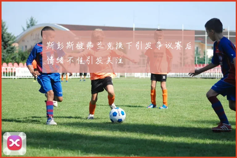 斯彭斯被弗兰克换下引发争议赛后情绪不佳引发关注