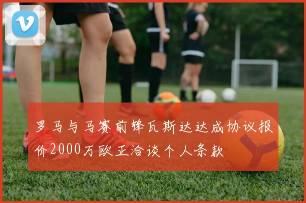罗马与马赛前锋瓦斯达达成协议报价2000万欧正洽谈个人条款