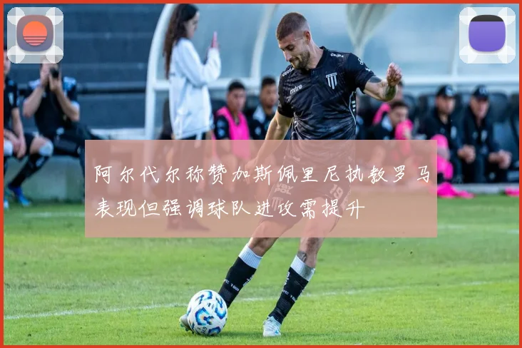 阿尔代尔称赞加斯佩里尼执教罗马表现但强调球队进攻需提升