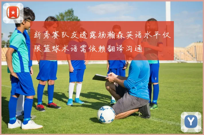 新秀赛队友透露杨瀚森英语水平仅限篮球术语需依赖翻译沟通