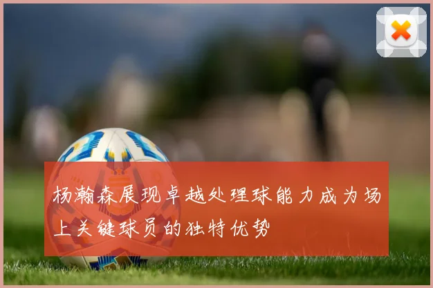 杨瀚森展现卓越处理球能力成为场上关键球员的独特优势
