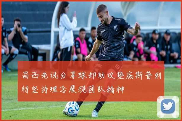 昌西老说分享球却助攻垫底斯普利特坚持理念展现团队精神