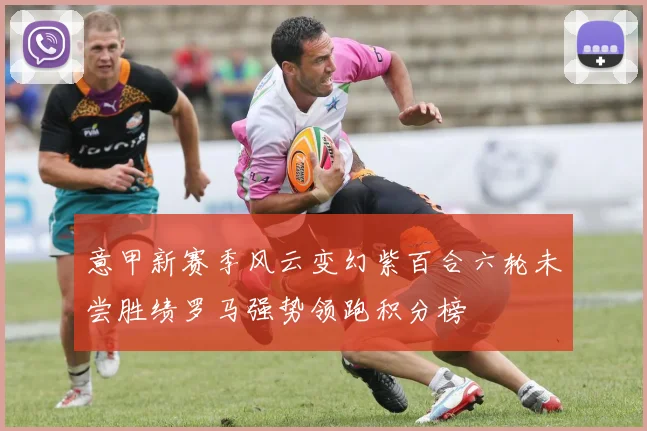 意甲新赛季风云变幻紫百合六轮未尝胜绩罗马强势领跑积分榜