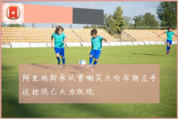 阿里纳斯承认曾嘲笑杰伦布朗左手运控现已大为改观