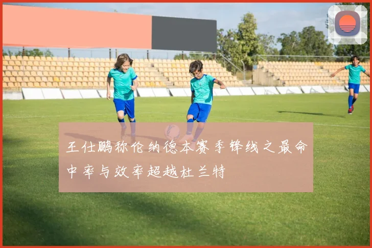 王仕鹏称伦纳德本赛季锋线之最命中率与效率超越杜兰特