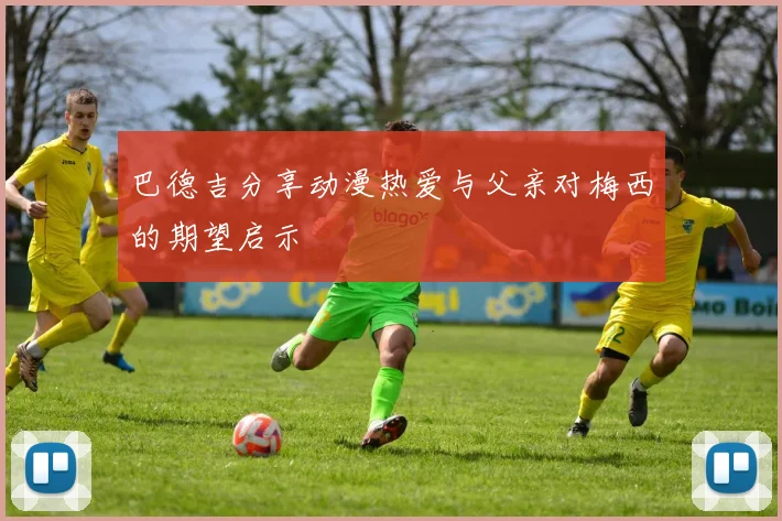 巴德吉分享动漫热爱与父亲对梅西的期望启示