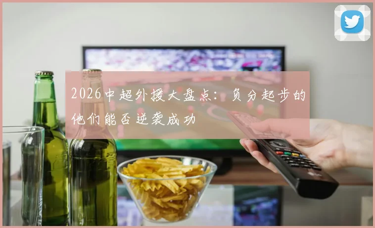 2026中超外援大盘点：负分起步的他们能否逆袭成功