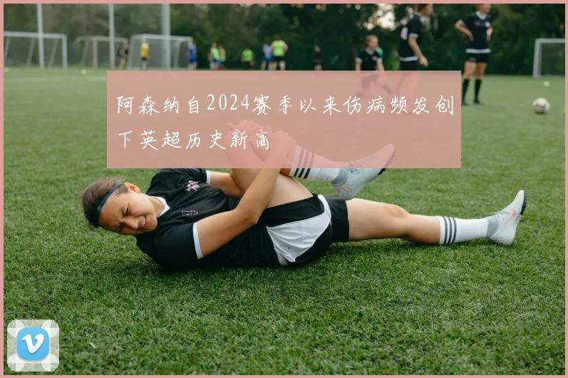 阿森纳自2024赛季以来伤病频发创下英超历史新高