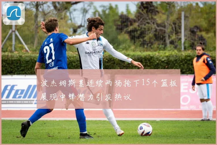 波杰姆斯基连续两场抢下15个篮板展现中锋潜力引发热议